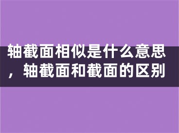 轴截面相似是什么意思,轴截面和截面的区别