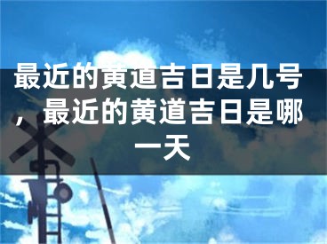 最近的黄道吉日是几号,最近的黄道吉日是哪一天