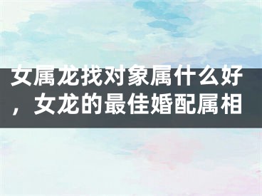 女属龙找对象属什么好,女龙的最佳婚配属相