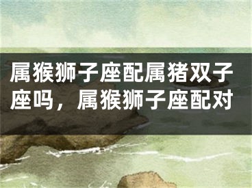 属猴狮子座配属猪双子座吗，属猴狮子座配对