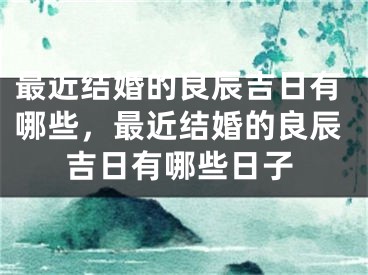 最近结婚的良辰吉日有哪些,最近结婚的良辰吉日有哪些日子