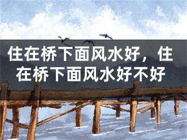住在桥下面风水好,住在桥下面风水好不好