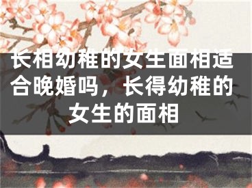 长相幼稚的女生面相适合晚婚吗,长得幼稚的女生的面相