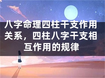 八字命理四柱干支作用关系,四柱八字干支相互作用的规律