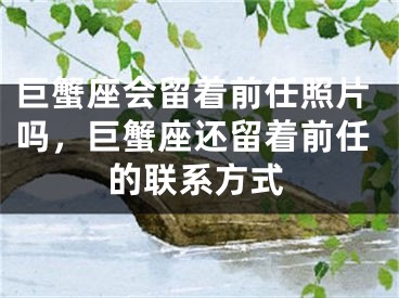 巨蟹座会留着前任照片吗,巨蟹座还留着前任的联系方式