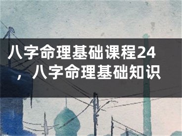 八字命理基础课程24,八字命理基础知识