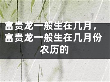 富贵龙一般生在几月,富贵龙一般生在几月份农历的