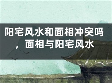 阳宅风水和面相冲突吗,面相与阳宅风水