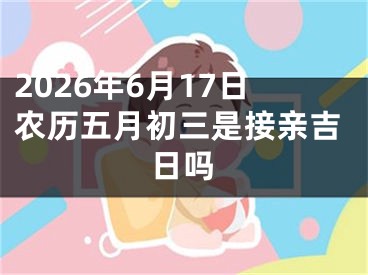2026年6月17日农历五月初三是接亲吉日吗