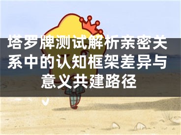 塔罗牌测试解析亲密关系中的认知框架差异与意义共建路径