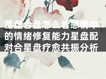 星盘合盘怎么看感情中的情绪修复能力星盘配对合星盘疗愈共振分析