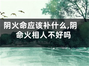 阴火命应该补什么,阴命火相人不好吗