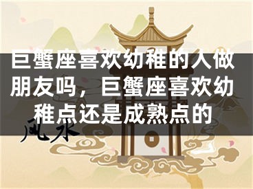 巨蟹座喜欢幼稚的人做朋友吗,巨蟹座喜欢幼稚点还是成熟点的