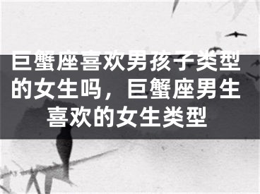 巨蟹座喜欢男孩子类型的女生吗,巨蟹座男生喜欢的女生类型