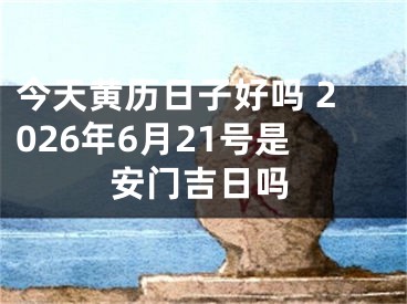 今天黄历日子好吗 2026年6月21号是安门吉日吗