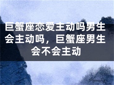 巨蟹座恋爱主动吗男生会主动吗,巨蟹座男生会不会主动