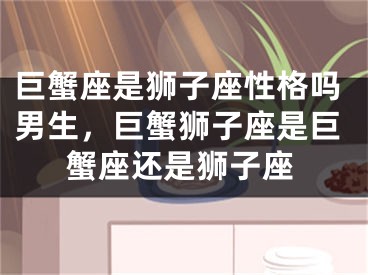 巨蟹座是狮子座性格吗男生,巨蟹狮子座是巨蟹座还是狮子座