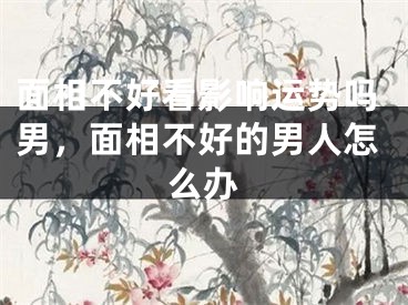 面相不好看影响运势吗男,面相不好的男人怎么办