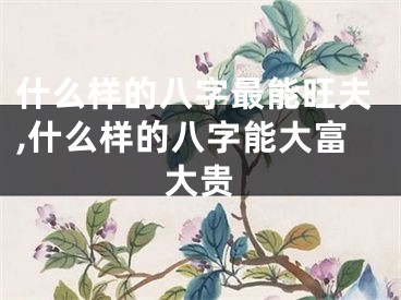 什么样的八字最能旺夫,什么样的八字能大富大贵