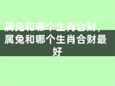属兔和哪个生肖合财，属兔和哪个生肖合财最好