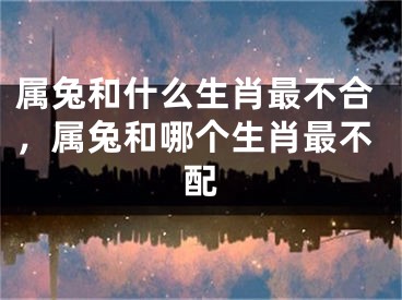 属兔和什么生肖最不合,属兔和哪个生肖最不配