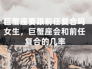 巨蟹座要跟前任复合吗女生,巨蟹座会和前任复合的几率