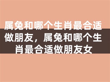 属兔和哪个生肖最合适做朋友,属兔和哪个生肖最合适做朋友女