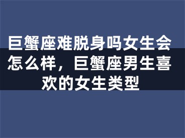 巨蟹座难脱身吗女生会怎么样,巨蟹座男生喜欢的女生类型