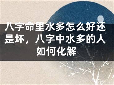 八字命里水多怎么好还是坏,八字中水多的人如何化解