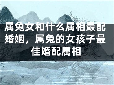 属兔女和什么属相最配婚姻,属兔的女孩子最佳婚配属相
