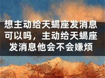 想主动给天蝎座发消息可以吗，主动给天蝎座发消息他会不会嫌烦