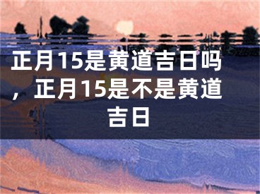正月15是黄道吉日吗,正月15是不是黄道吉日