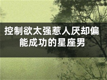 控制欲太强惹人厌却偏能成功的星座男