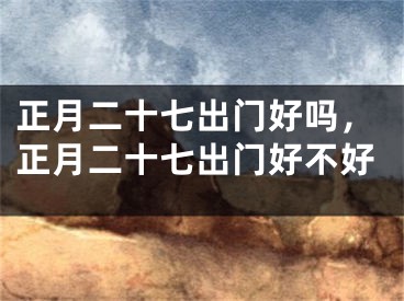 正月二十七出门好吗,正月二十七出门好不好