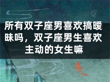 所有双子座男喜欢搞暧昧吗,双子座男生喜欢主动的女生嘛