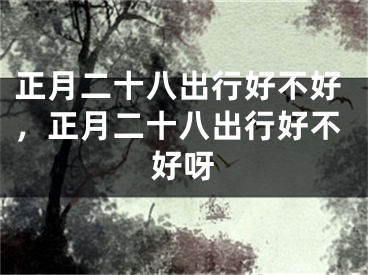 正月二十八出行好不好,正月二十八出行好不好呀