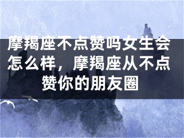 摩羯座不点赞吗女生会怎么样,摩羯座从不点赞你的朋友圈