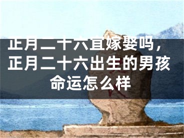 正月二十六宜嫁娶吗，正月二十六出生的男孩命运怎么样