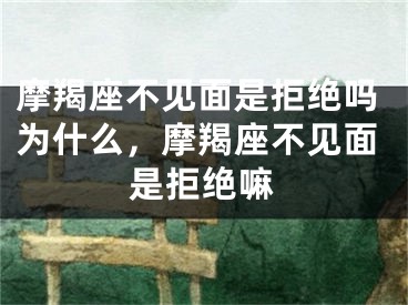 摩羯座不见面是拒绝吗为什么,摩羯座不见面是拒绝嘛