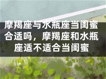摩羯座与水瓶座当闺蜜合适吗，摩羯座和水瓶座适不适合当闺蜜