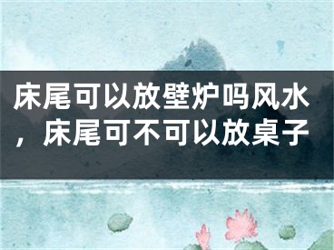 床尾可以放壁炉吗风水，床尾可不可以放桌子
