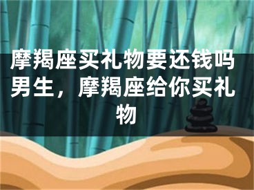 摩羯座买礼物要还钱吗男生,摩羯座给你买礼物