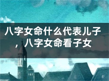 八字女命什么代表儿子,八字女命看子女