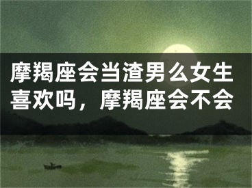 摩羯座会当渣男么女生喜欢吗，摩羯座会不会