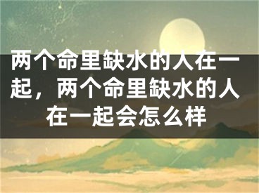 两个命里缺水的人在一起，两个命里缺水的人在一起会怎么样