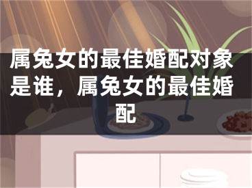 属兔女的最佳婚配对象是谁,属兔女的最佳婚配