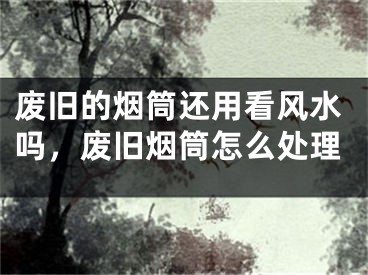 废旧的烟筒还用看风水吗,废旧烟筒怎么处理