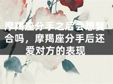 摩羯座分手之后会想复合吗,摩羯座分手后还爱对方的表现