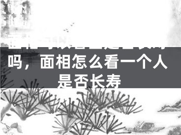 面相可以看出是否长寿吗,面相怎么看一个人是否长寿