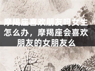 摩羯座喜欢朋友吗女生怎么办,摩羯座会喜欢朋友的女朋友么